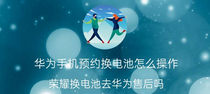 华为手机预约换电池怎么操作 荣耀换电池去华为售后吗？